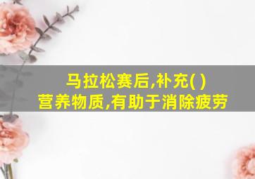 马拉松赛后,补充( )营养物质,有助于消除疲劳